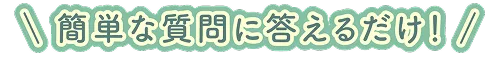 簡単な質問に答えるだけ！