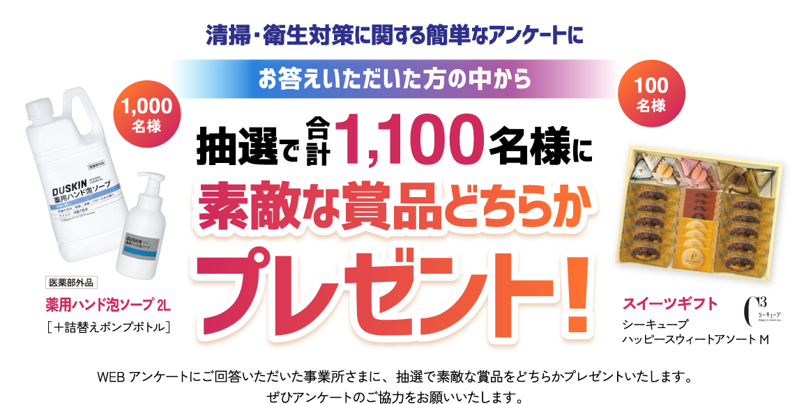 清掃・衛生対策に関する簡単なアンケートにお答えいただいた方の中から抽選で1,100名様に素敵な商品どちらかプレゼント！ WEBアンケートにご回答いただいた事業所さまに、抽選で素敵な商品をどちらかプレゼントいたします。このアンケートのご協力お願いいたします。