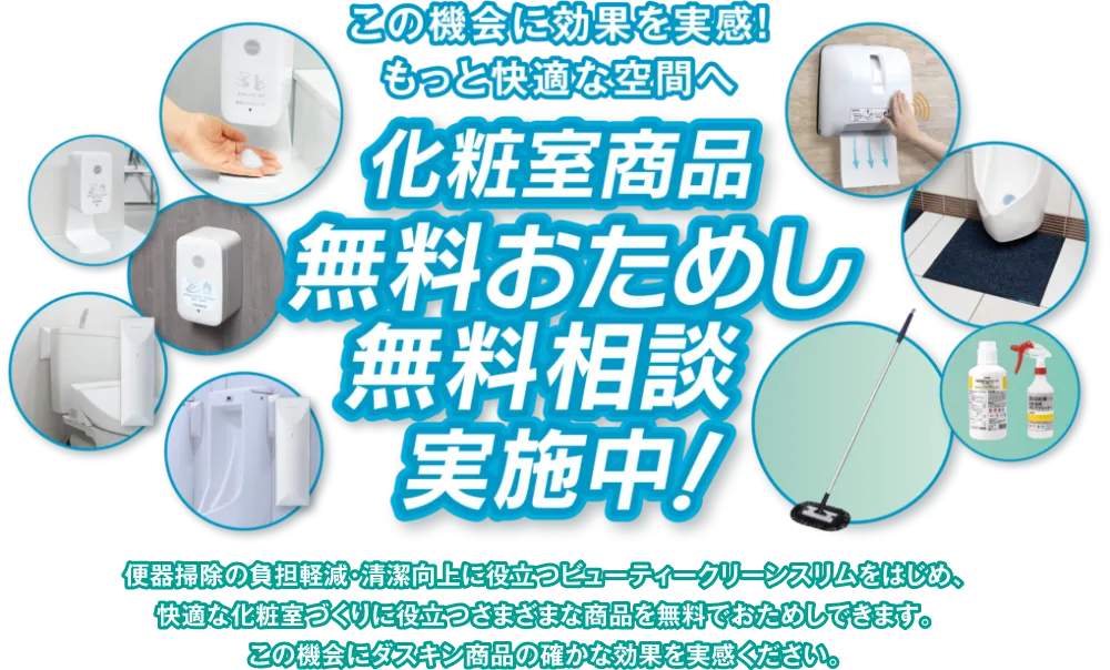 この機会に効果を実感！もっと快適な空間へ 化粧室商品無料おためし無料相談実施中！ 便器掃除の負担軽減・清潔向上に役立つビューティークリーンスリムをはじめ、快適な化粧室づくりに役立つさまざまな商品を無料でおためしできます。この機会にダスキン商品の確かな効果を実感ください。