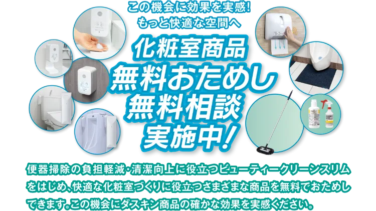 この機会に効果を実感！もっと快適な空間へ 化粧室商品無料おためし無料相談実施中！ 便器掃除の負担軽減・清潔向上に役立つビューティークリーンスリムをはじめ、快適な化粧室づくりに役立つさまざまな商品を無料でおためしできます。この機会にダスキン商品の確かな効果を実感ください。