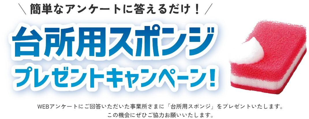 簡単なアンケートに答えるだけ！ 台所用スポンジプレゼントキャンペーン WEBアンケートにご回答いただいた事業所さまに「台所用スポンジ」をプレゼントいたします。この機会にぜひご協力お願いいたします。※種類・色は異なる場合があります。