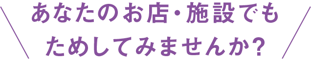 あなたのお店・施設でもためしてみませんか？